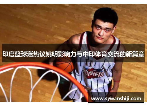 印度篮球迷热议姚明影响力与中印体育交流的新篇章