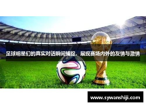 足球明星们的真实对话瞬间捕捉，展现赛场内外的友情与激情