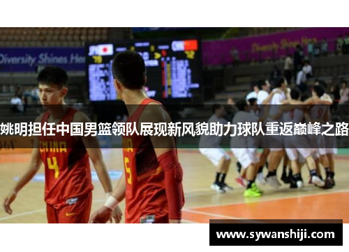 姚明担任中国男篮领队展现新风貌助力球队重返巅峰之路